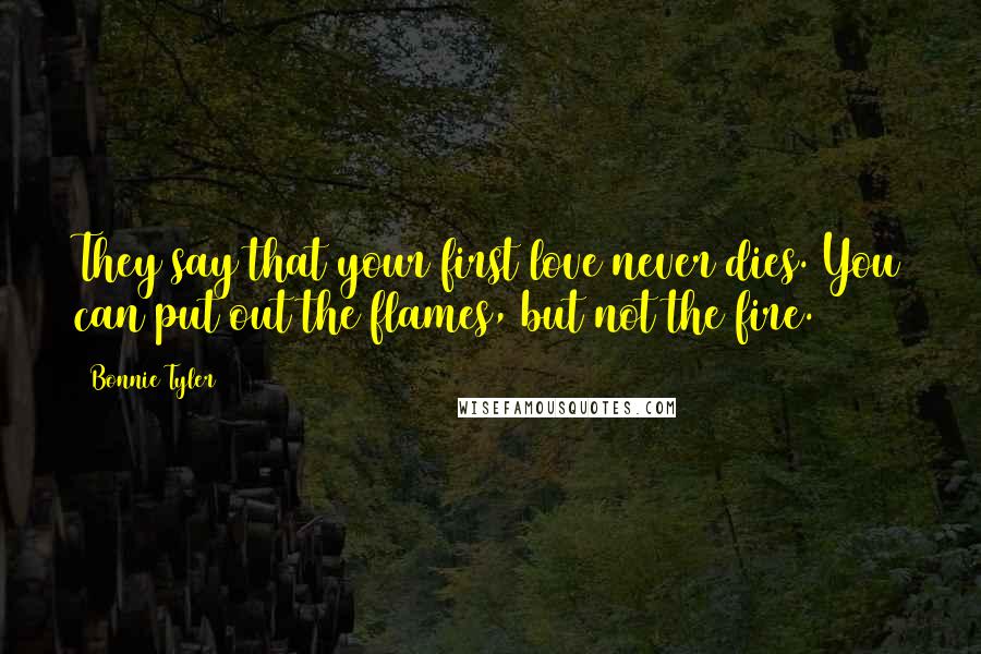 Bonnie Tyler Quotes: They say that your first love never dies. You can put out the flames, but not the fire.