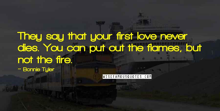 Bonnie Tyler Quotes: They say that your first love never dies. You can put out the flames, but not the fire.