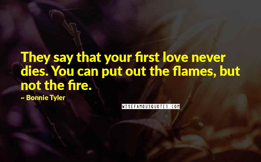 Bonnie Tyler Quotes: They say that your first love never dies. You can put out the flames, but not the fire.