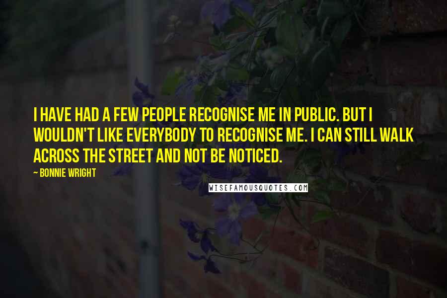 Bonnie Wright Quotes: I have had a few people recognise me in public. But I wouldn't like everybody to recognise me. I can still walk across the street and not be noticed.