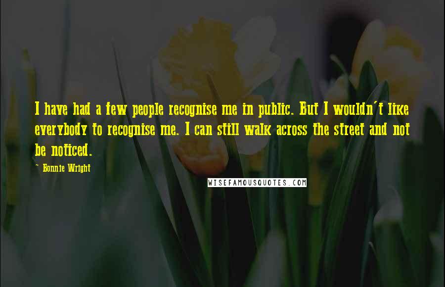 Bonnie Wright Quotes: I have had a few people recognise me in public. But I wouldn't like everybody to recognise me. I can still walk across the street and not be noticed.