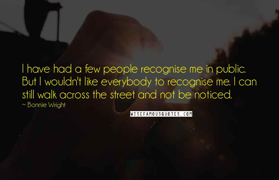Bonnie Wright Quotes: I have had a few people recognise me in public. But I wouldn't like everybody to recognise me. I can still walk across the street and not be noticed.