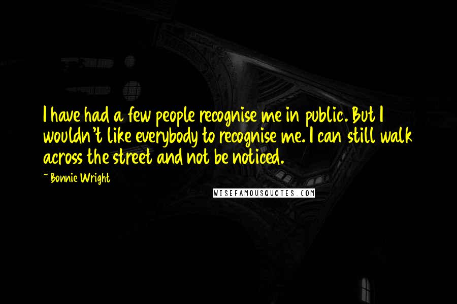 Bonnie Wright Quotes: I have had a few people recognise me in public. But I wouldn't like everybody to recognise me. I can still walk across the street and not be noticed.