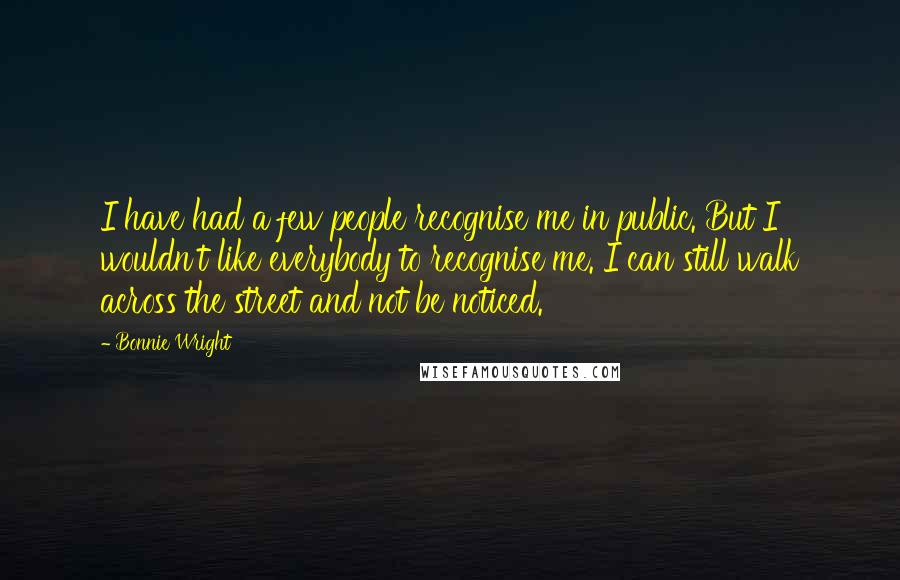 Bonnie Wright Quotes: I have had a few people recognise me in public. But I wouldn't like everybody to recognise me. I can still walk across the street and not be noticed.