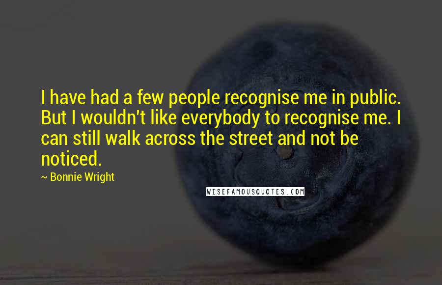 Bonnie Wright Quotes: I have had a few people recognise me in public. But I wouldn't like everybody to recognise me. I can still walk across the street and not be noticed.