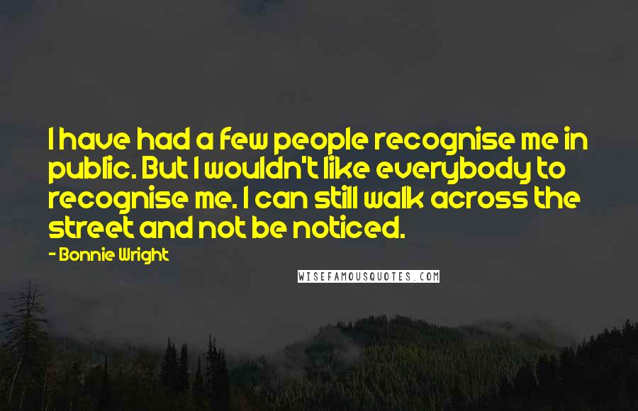 Bonnie Wright Quotes: I have had a few people recognise me in public. But I wouldn't like everybody to recognise me. I can still walk across the street and not be noticed.