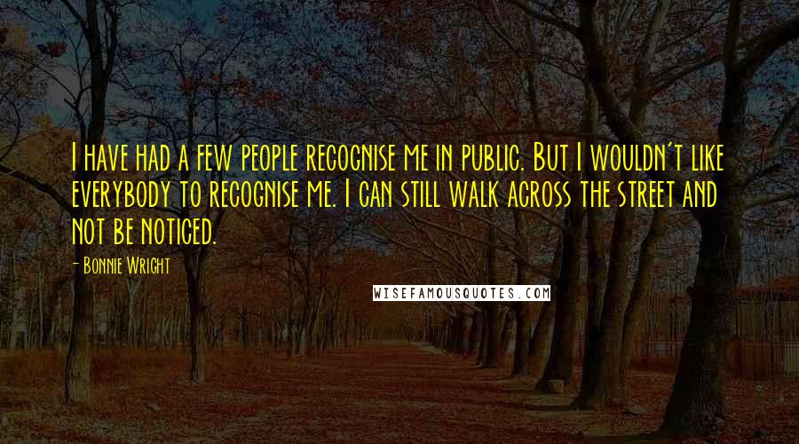 Bonnie Wright Quotes: I have had a few people recognise me in public. But I wouldn't like everybody to recognise me. I can still walk across the street and not be noticed.