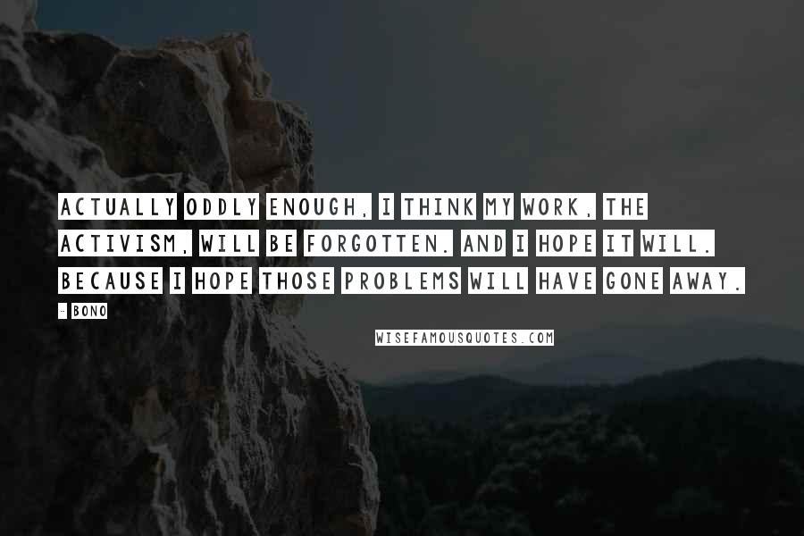Bono Quotes: Actually oddly enough, I think my work, the activism, will be forgotten. And I hope it will. Because I hope those problems will have gone away.