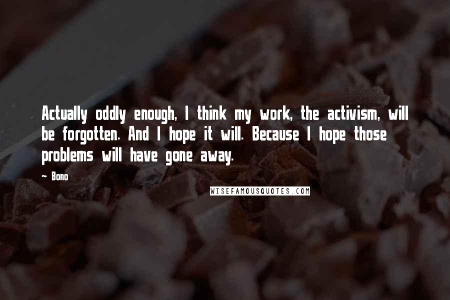 Bono Quotes: Actually oddly enough, I think my work, the activism, will be forgotten. And I hope it will. Because I hope those problems will have gone away.