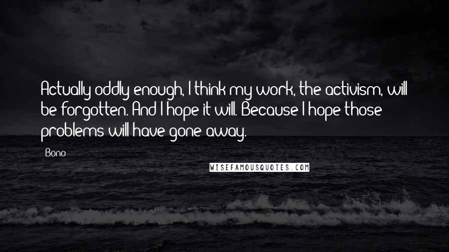 Bono Quotes: Actually oddly enough, I think my work, the activism, will be forgotten. And I hope it will. Because I hope those problems will have gone away.