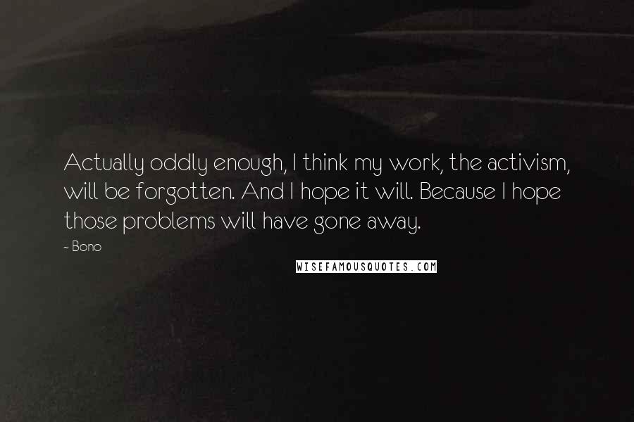 Bono Quotes: Actually oddly enough, I think my work, the activism, will be forgotten. And I hope it will. Because I hope those problems will have gone away.
