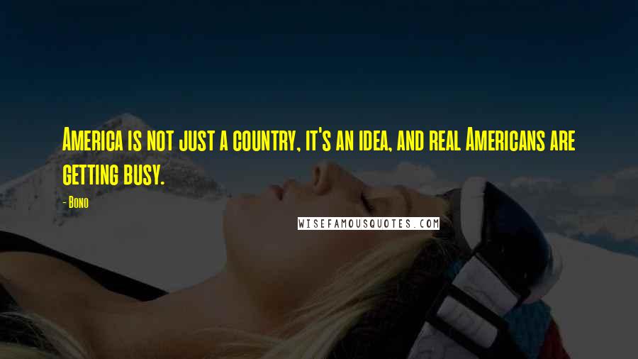 Bono Quotes: America is not just a country, it's an idea, and real Americans are getting busy.