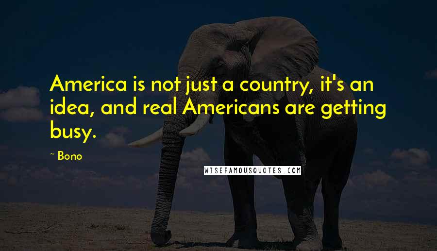 Bono Quotes: America is not just a country, it's an idea, and real Americans are getting busy.