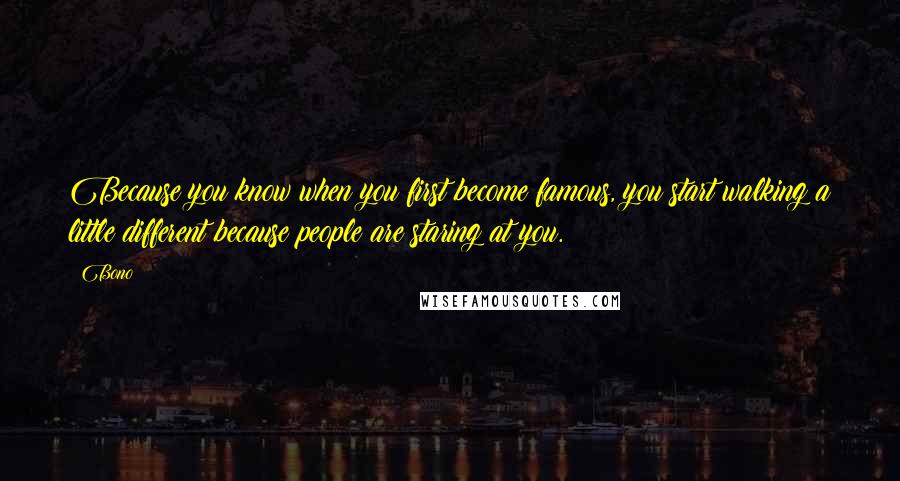 Bono Quotes: Because you know when you first become famous, you start walking a little different because people are staring at you.