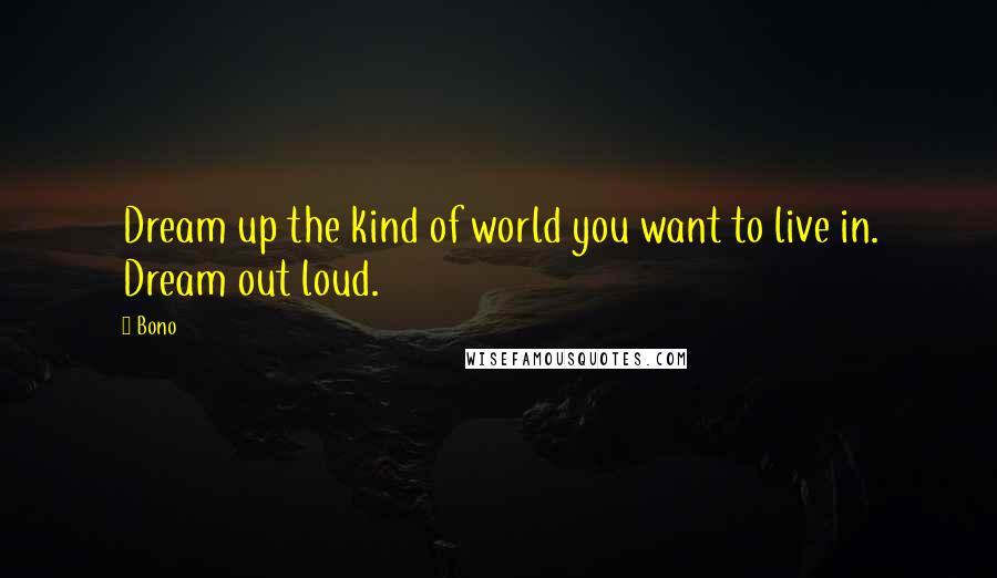 Bono Quotes: Dream up the kind of world you want to live in. Dream out loud.