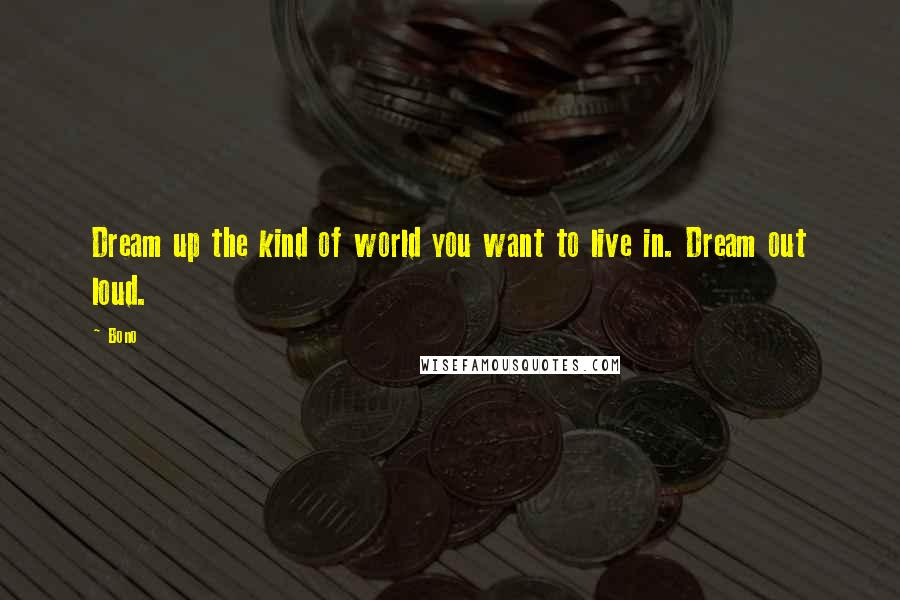 Bono Quotes: Dream up the kind of world you want to live in. Dream out loud.