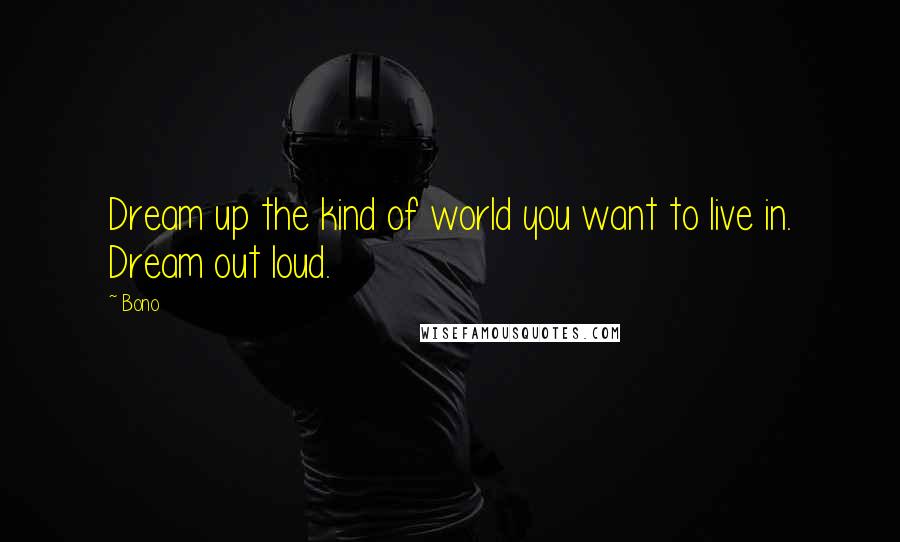 Bono Quotes: Dream up the kind of world you want to live in. Dream out loud.