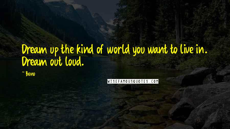 Bono Quotes: Dream up the kind of world you want to live in. Dream out loud.