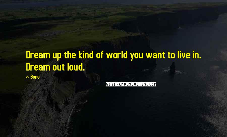 Bono Quotes: Dream up the kind of world you want to live in. Dream out loud.