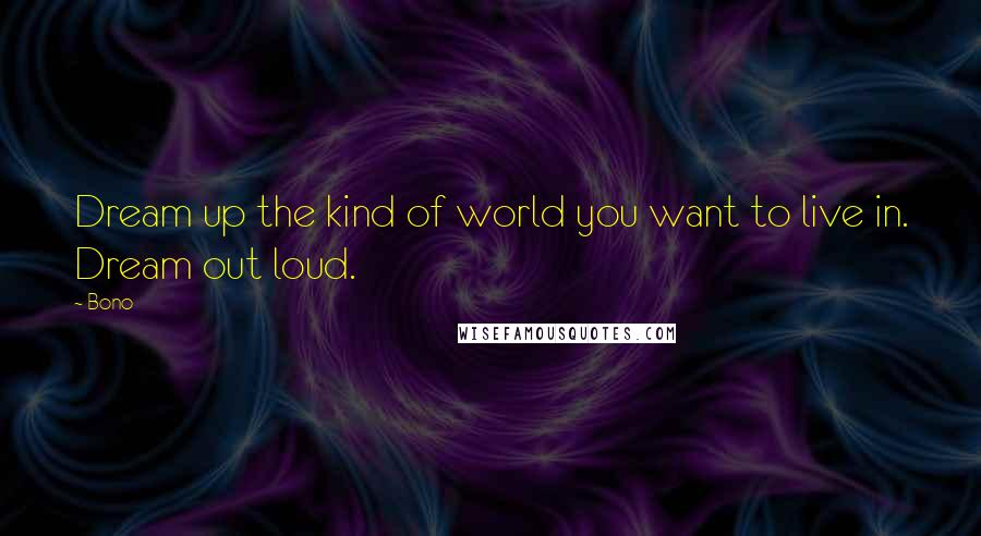 Bono Quotes: Dream up the kind of world you want to live in. Dream out loud.