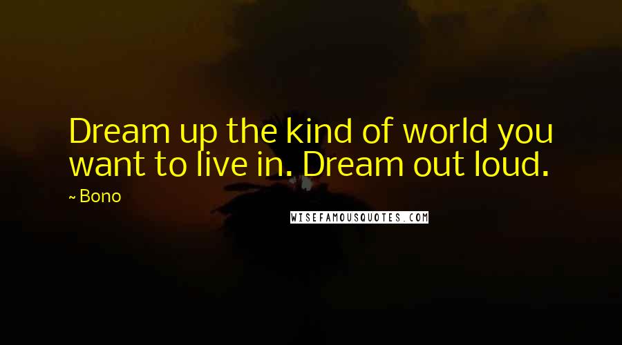 Bono Quotes: Dream up the kind of world you want to live in. Dream out loud.