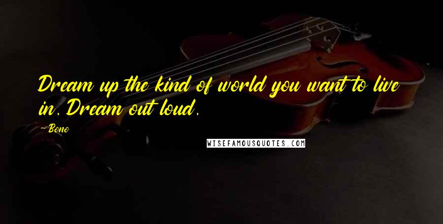 Bono Quotes: Dream up the kind of world you want to live in. Dream out loud.