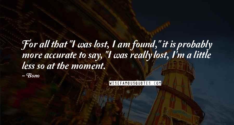 Bono Quotes: For all that "I was lost, I am found," it is probably more accurate to say, "I was really lost, I'm a little less so at the moment.