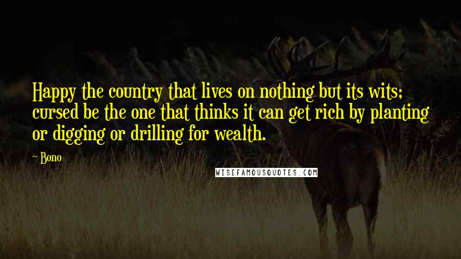 Bono Quotes: Happy the country that lives on nothing but its wits; cursed be the one that thinks it can get rich by planting or digging or drilling for wealth.