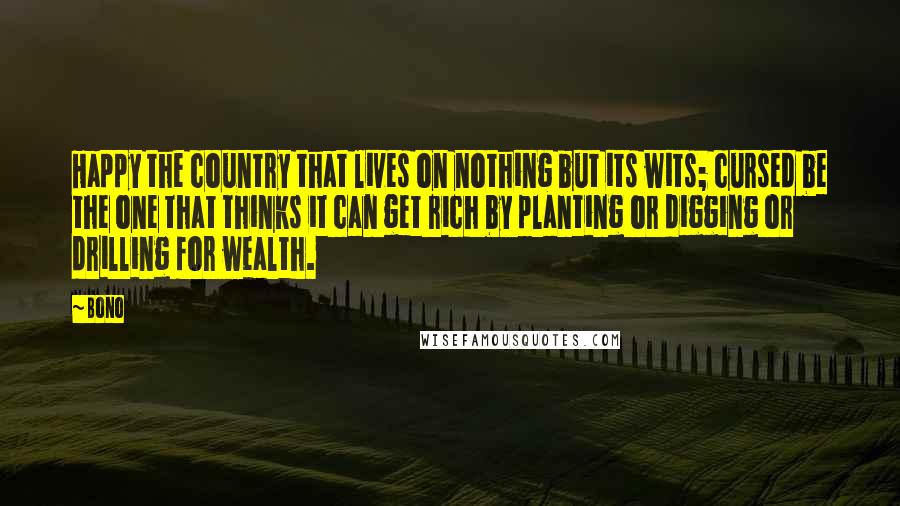 Bono Quotes: Happy the country that lives on nothing but its wits; cursed be the one that thinks it can get rich by planting or digging or drilling for wealth.