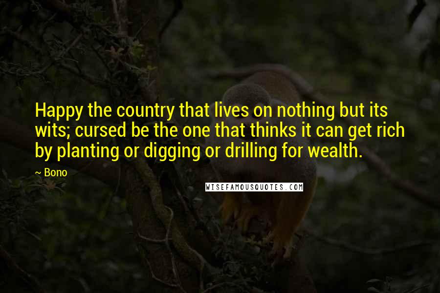 Bono Quotes: Happy the country that lives on nothing but its wits; cursed be the one that thinks it can get rich by planting or digging or drilling for wealth.