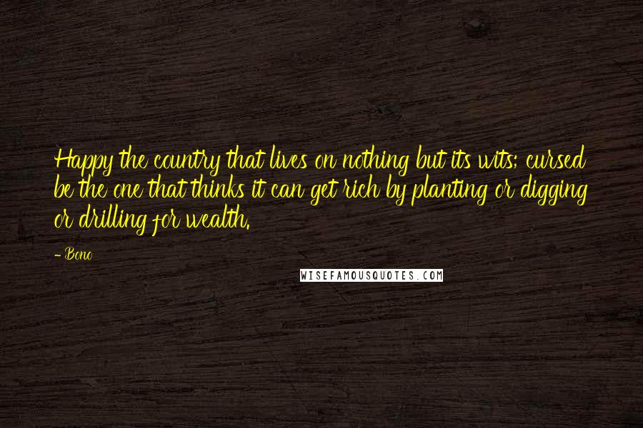 Bono Quotes: Happy the country that lives on nothing but its wits; cursed be the one that thinks it can get rich by planting or digging or drilling for wealth.