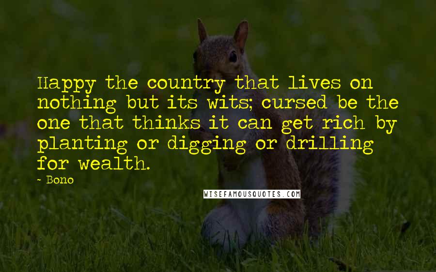 Bono Quotes: Happy the country that lives on nothing but its wits; cursed be the one that thinks it can get rich by planting or digging or drilling for wealth.