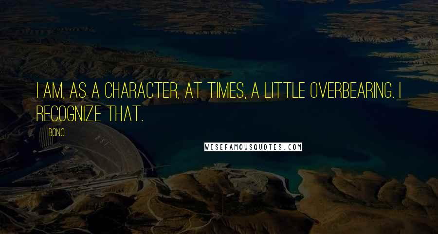 Bono Quotes: I am, as a character, at times, a little overbearing. I recognize that.