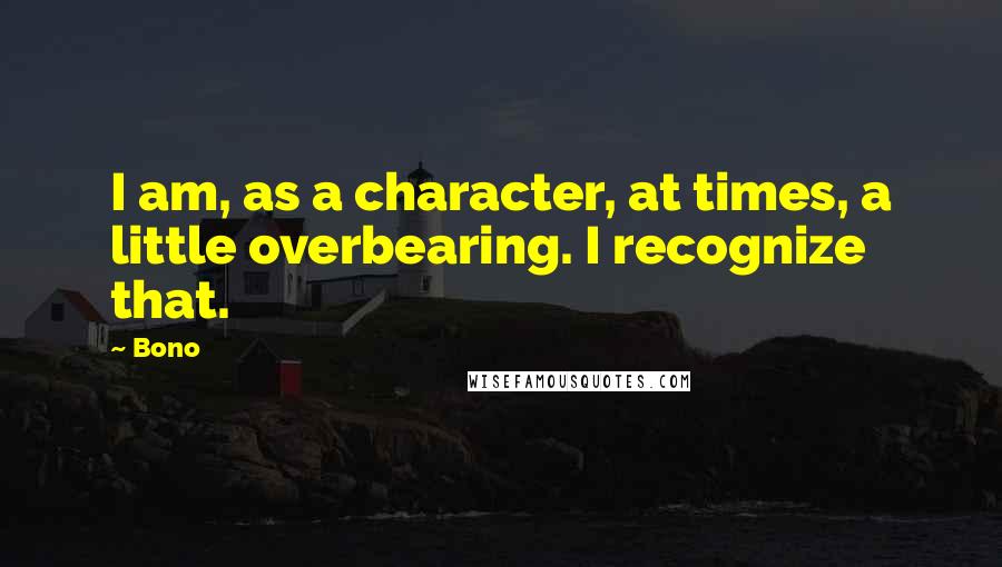 Bono Quotes: I am, as a character, at times, a little overbearing. I recognize that.