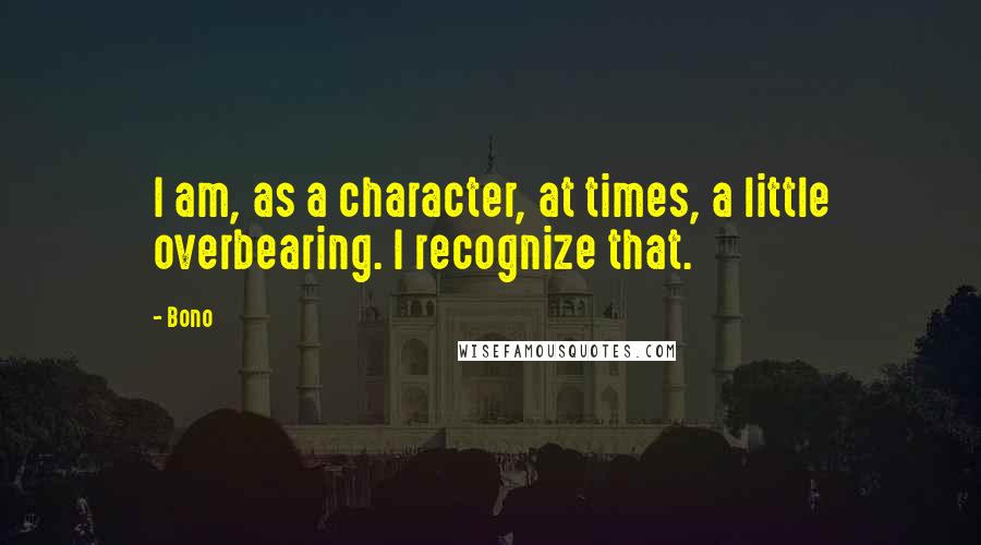 Bono Quotes: I am, as a character, at times, a little overbearing. I recognize that.