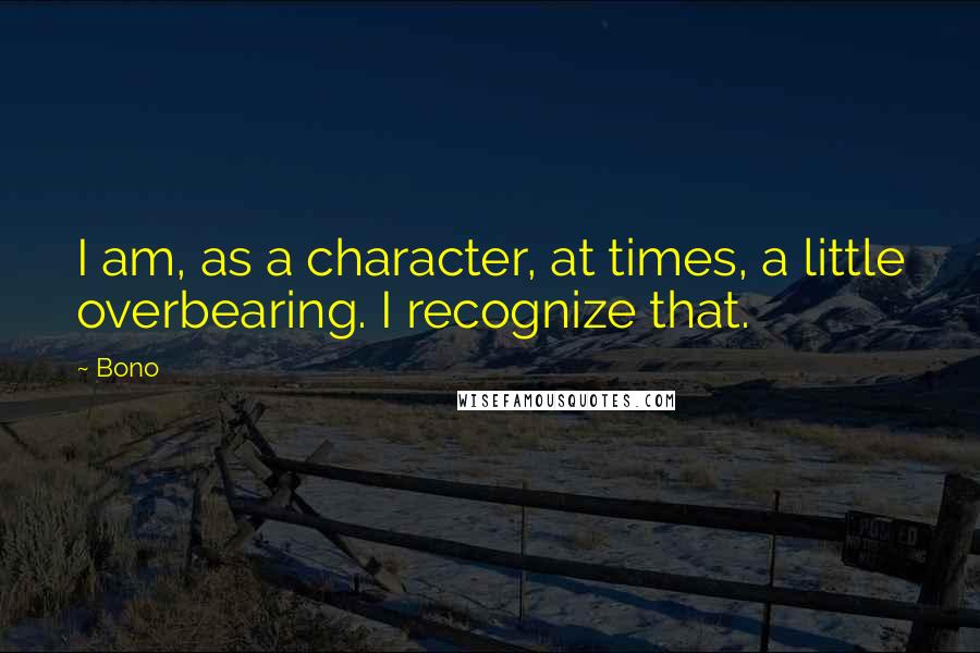 Bono Quotes: I am, as a character, at times, a little overbearing. I recognize that.
