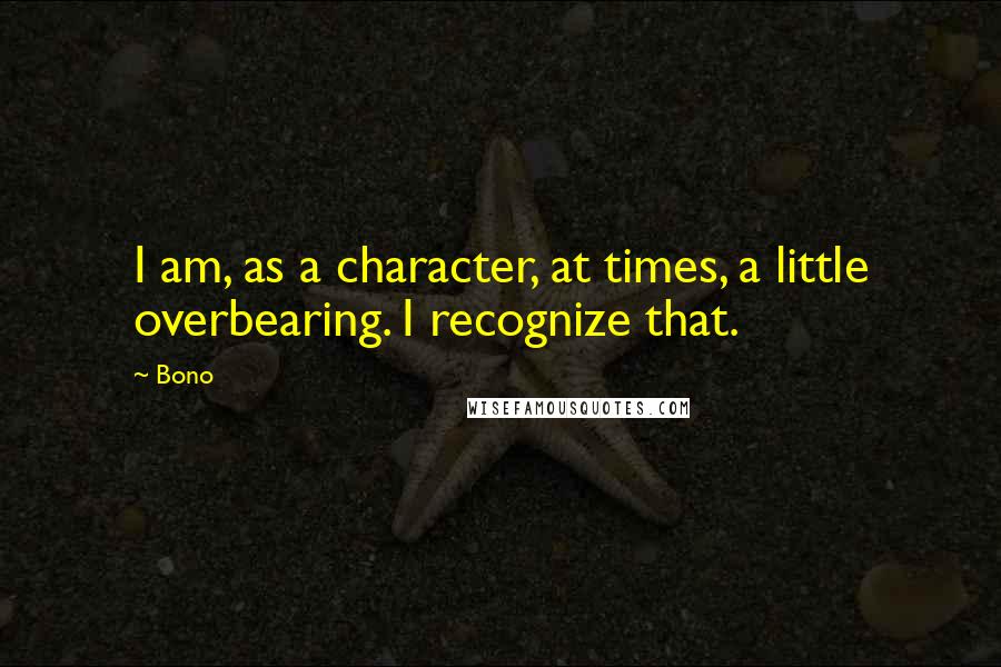 Bono Quotes: I am, as a character, at times, a little overbearing. I recognize that.