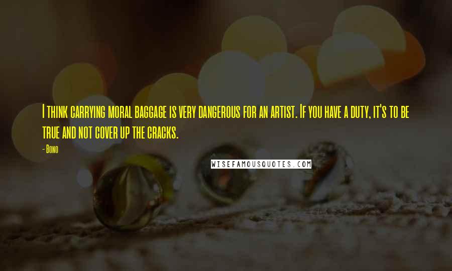 Bono Quotes: I think carrying moral baggage is very dangerous for an artist. If you have a duty, it's to be true and not cover up the cracks.