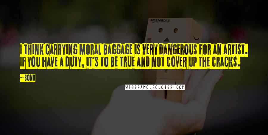 Bono Quotes: I think carrying moral baggage is very dangerous for an artist. If you have a duty, it's to be true and not cover up the cracks.