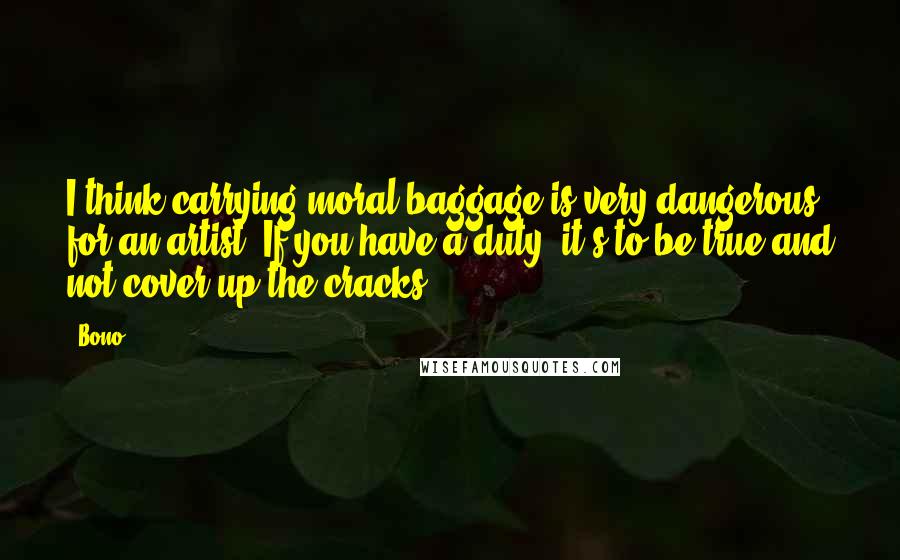 Bono Quotes: I think carrying moral baggage is very dangerous for an artist. If you have a duty, it's to be true and not cover up the cracks.