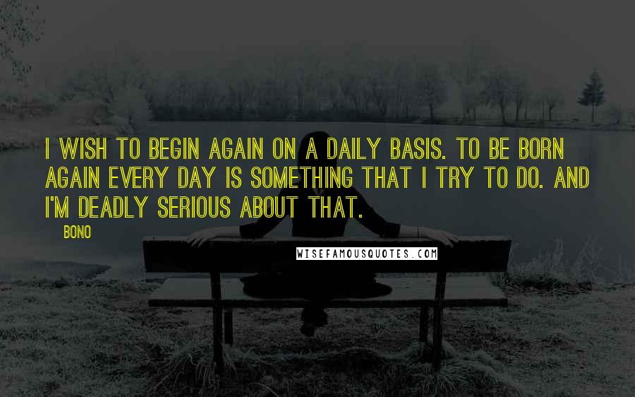 Bono Quotes: I wish to begin again on a daily basis. To be born again every day is something that I try to do. And I'm deadly serious about that.