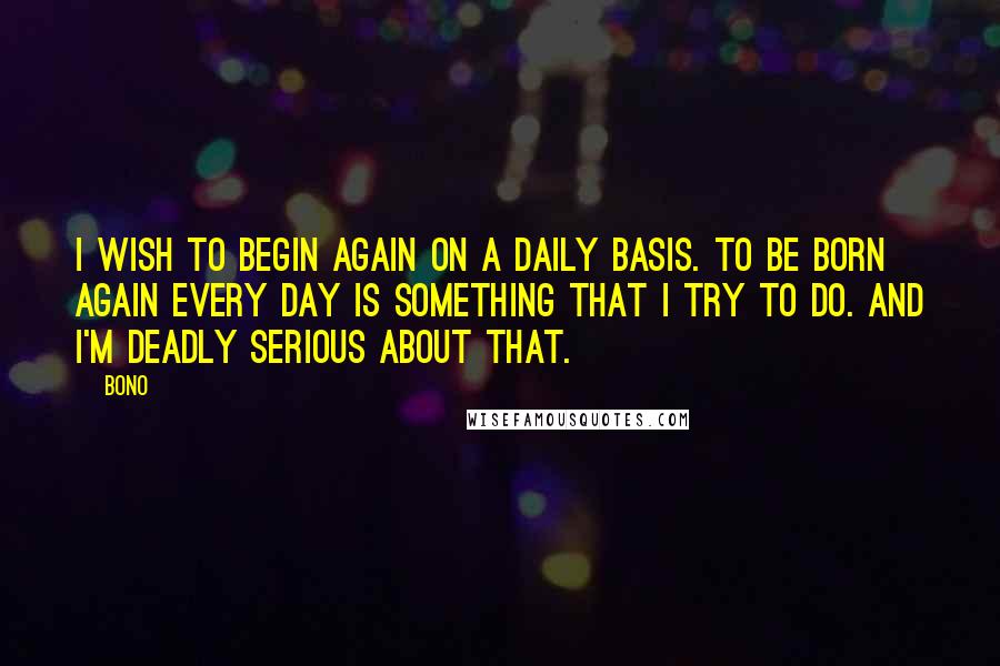 Bono Quotes: I wish to begin again on a daily basis. To be born again every day is something that I try to do. And I'm deadly serious about that.