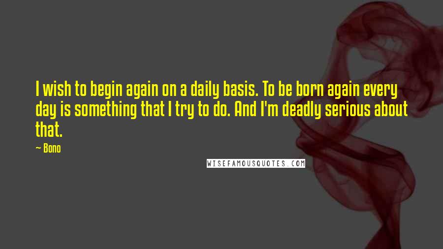 Bono Quotes: I wish to begin again on a daily basis. To be born again every day is something that I try to do. And I'm deadly serious about that.