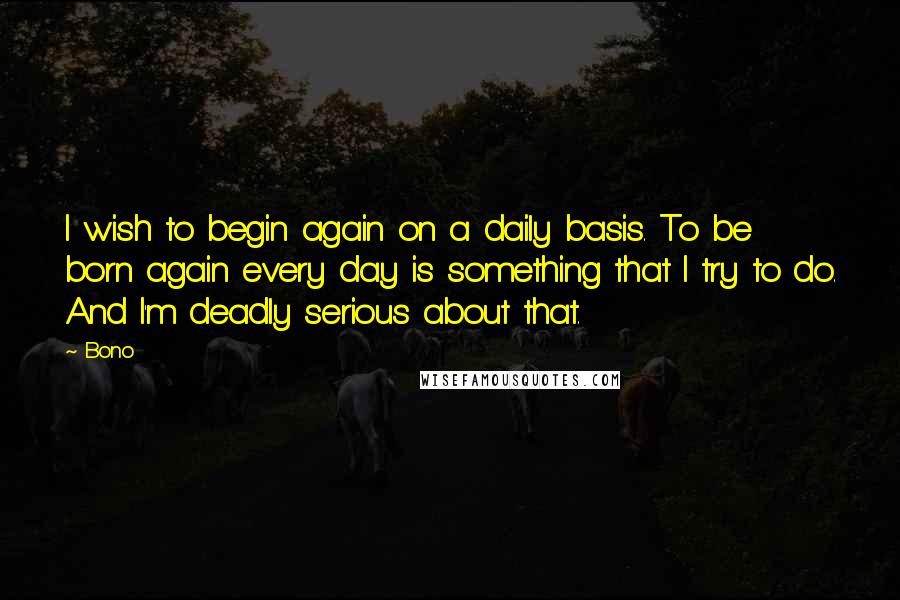 Bono Quotes: I wish to begin again on a daily basis. To be born again every day is something that I try to do. And I'm deadly serious about that.
