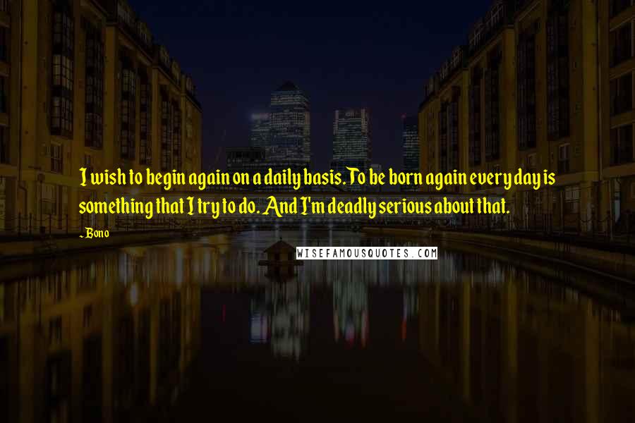 Bono Quotes: I wish to begin again on a daily basis. To be born again every day is something that I try to do. And I'm deadly serious about that.