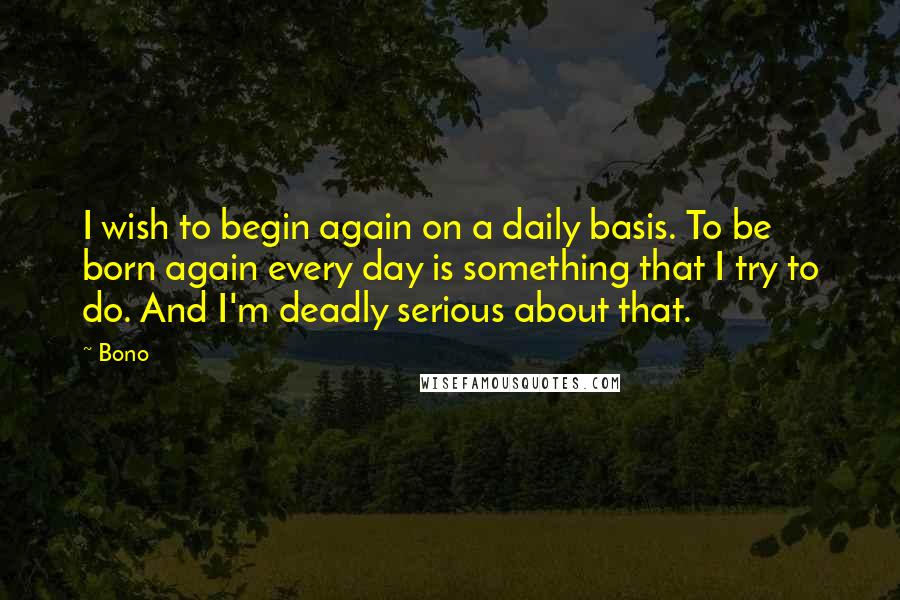 Bono Quotes: I wish to begin again on a daily basis. To be born again every day is something that I try to do. And I'm deadly serious about that.