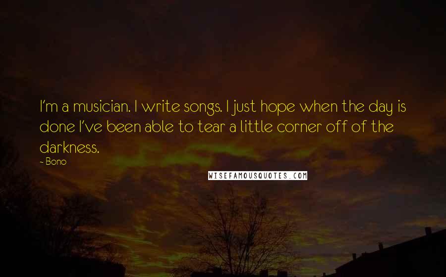 Bono Quotes: I'm a musician. I write songs. I just hope when the day is done I've been able to tear a little corner off of the darkness.