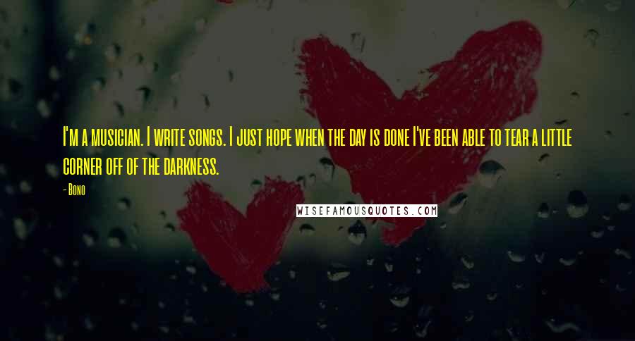Bono Quotes: I'm a musician. I write songs. I just hope when the day is done I've been able to tear a little corner off of the darkness.