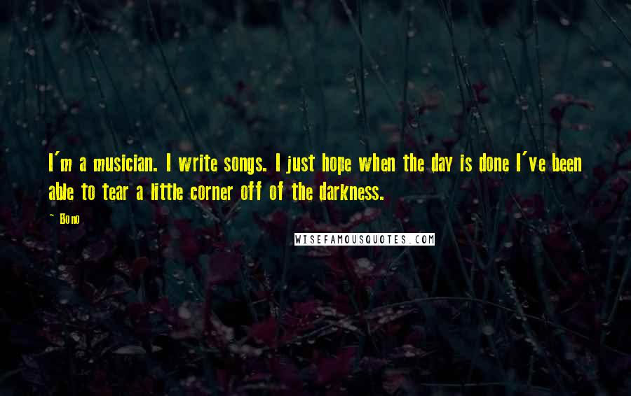 Bono Quotes: I'm a musician. I write songs. I just hope when the day is done I've been able to tear a little corner off of the darkness.