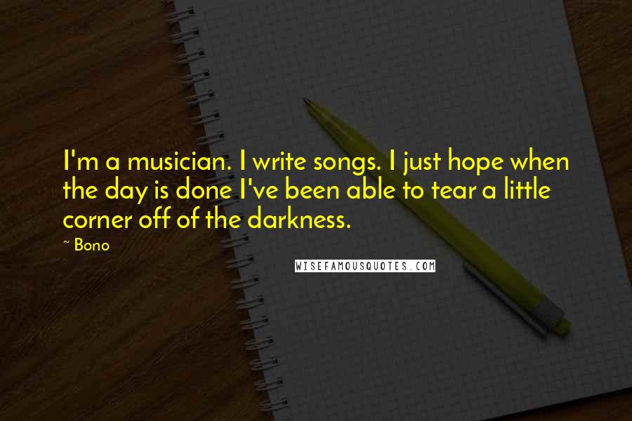 Bono Quotes: I'm a musician. I write songs. I just hope when the day is done I've been able to tear a little corner off of the darkness.